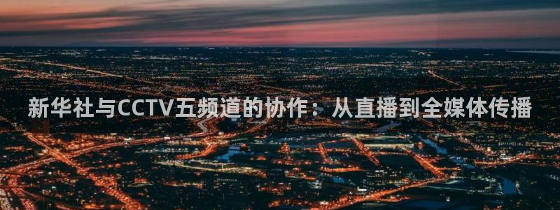 小九篮球直播：新华社与CCTV五频道的协作：从直播到全媒体传播